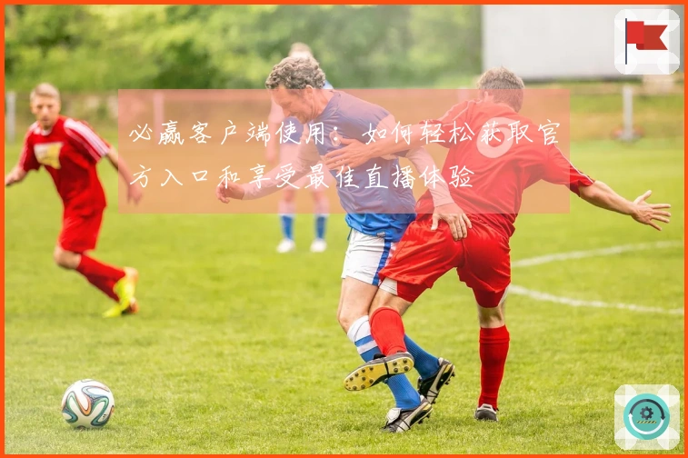 必赢客户端使用:如何轻松获取官方入口和享受最佳直播体验