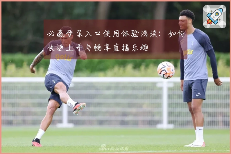 必赢登录入口使用体验浅谈：如何快速上手与畅享直播乐趣