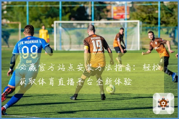 必赢官方站点安装方法指南：轻松获取体育直播平台全新体验