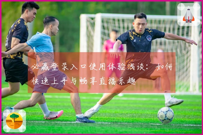 必赢登录入口使用体验浅谈：如何快速上手与畅享直播乐趣